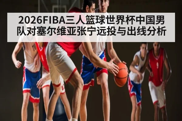 2026FIBA三人篮球世界杯中国男队对塞尔维亚张宁远投与出线分析 - kaiyun